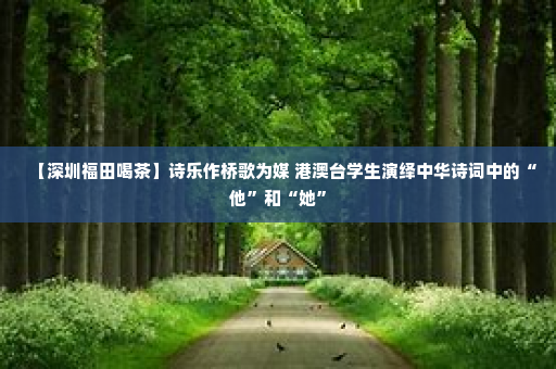【深圳福田喝茶】诗乐作桥歌为媒 港澳台学生演绎中华诗词中的“他”和“她”