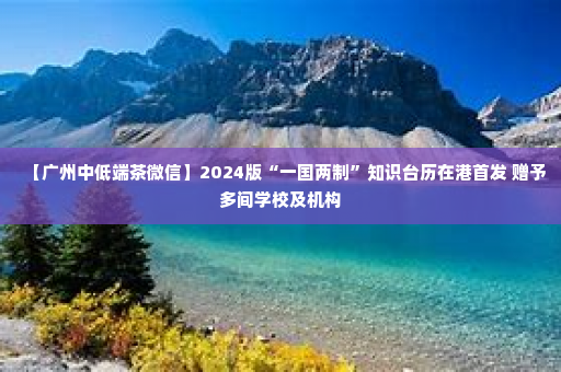 【广州中低端茶微信】2024版“一国两制”知识台历在港首发 赠予多间学校及机构