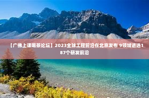 【广佛上课喝茶论坛】2023全球工程前沿在北京发布 9领域遴选187个研发前沿
