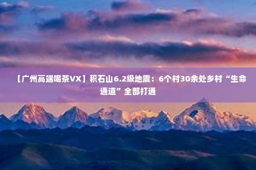 【广州高端喝茶VX】积石山6.2级地震：6个村30余处乡村“生命通道”全部打通
