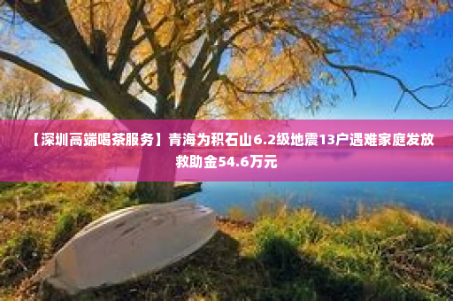 【深圳高端喝茶服务】青海为积石山6.2级地震13户遇难家庭发放救助金54.6万元