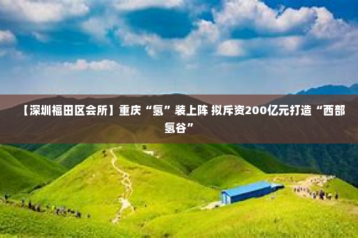 【深圳福田区会所】重庆“氢”装上阵 拟斥资200亿元打造“西部氢谷”