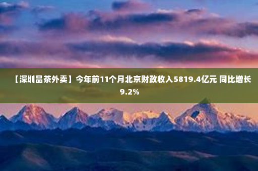 【深圳品茶外卖】今年前11个月北京财政收入5819.4亿元 同比增长9.2%