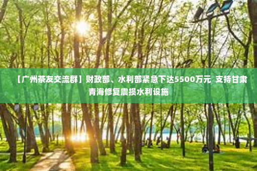 【广州茶友交流群】财政部、水利部紧急下达5500万元  支持甘肃青海修复震损水利设施