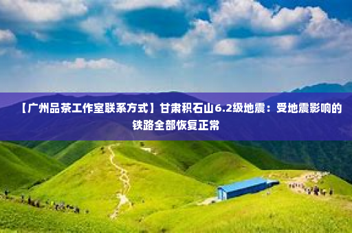 【广州品茶工作室联系方式	】甘肃积石山6.2级地震：受地震影响的铁路全部恢复正常
