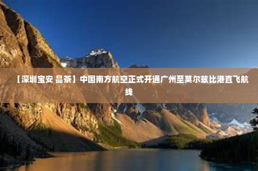 【深圳宝安 品茶】中国南方航空正式开通广州至莫尔兹比港直飞航线