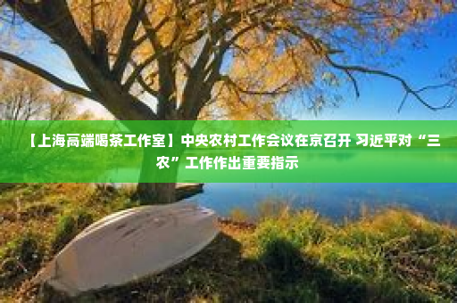 【上海高端喝茶工作室】中央农村工作会议在京召开 习近平对“三农”工作作出重要指示