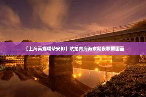 【上海高端喝茶安排】航拍青海海东彻夜救援画面