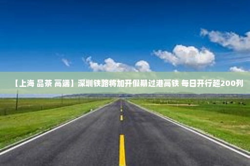 【上海 品茶 高端】深圳铁路将加开假期过港高铁 每日开行超200列
