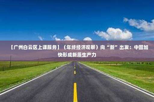 【广州白云区上课服务】（年终经济观察）向“新”出发：中国加快形成新质生产力